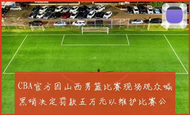CBA官方因山西男篮比赛现场观众喊黑哨决定罚款五万元以维护比赛公正性