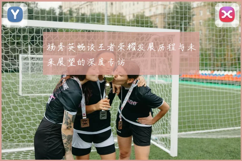 杨秀英畅谈王者荣耀发展历程与未来展望的深度专访