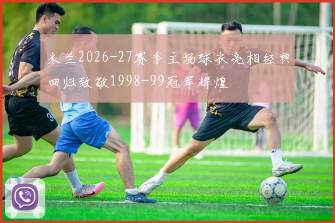 米兰2026-27赛季主场球衣亮相经典回归致敬1998-99冠军辉煌
