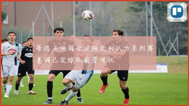 蒂格点评骑士逆转失利认为系列赛基调已定球队前景堪忧