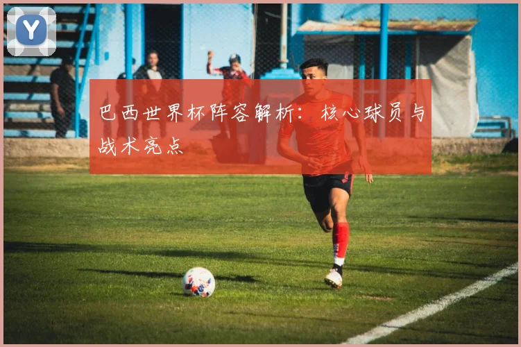 巴西世界杯阵容解析：核心球员与战术亮点